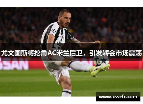 尤文图斯将挖角AC米兰后卫，引发转会市场震荡